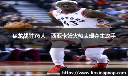 猛龙战胜76人，西亚卡姆火热表现夺主攻手